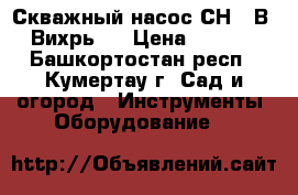 Скважный насос СН-90В “ Вихрь “ › Цена ­ 3 000 - Башкортостан респ., Кумертау г. Сад и огород » Инструменты. Оборудование   